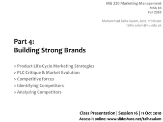 MG 220 Marketing Management
MBA 10
Fall 2010
Muhammad Talha Salam, Asst. Professor
talha.salam@nu.edu.pk
Access it online: www.slideshare.net/talhasalam
Part 4:
Building Strong Brands
> Product Life-Cycle Marketing Strategies
> PLC Critique & Market Evolution
> Competitive forces
> Identifying Competitors
> Analyzing Competitors
Class Presentation | Session 16 | 11 Oct 2010
 