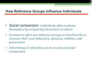 How Reference Groups Influence Individuals
• Social comparison: individuals often evaluate
themselves by comparing themselves to others
• Consumers often use reference groups as benchmarks to
measure their own behaviors, opinions, abilities, and
possessions
• Advertising or television can be sources of social
comparison
 