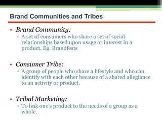 Brand Communities and Tribes
• Brand Community:
▫ A set of consumers who share a set of social
relationships based upon usage or interest in a
product. Eg. Brandfests
• Consumer Tribe:
▫ A group of people who share a lifestyle and who can
identify with each other because of a shared allegiance
to an activity or product.
• Tribal Marketing:
▫ To link one’s product to the needs of a group as a
whole.
 