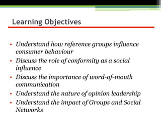 Learning Objectives
• Understand how reference groups influence
consumer behaviour
• Discuss the role of conformity as a social
influence
• Discuss the importance of word-of-mouth
communication
• Understand the nature of opinion leadership
• Understand the impact of Groups and Social
Networks
 