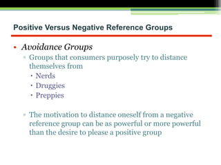 Positive Versus Negative Reference Groups
• Avoidance Groups
▫ Groups that consumers purposely try to distance
themselves from
 Nerds
 Druggies
 Preppies
▫ The motivation to distance oneself from a negative
reference group can be as powerful or more powerful
than the desire to please a positive group
 