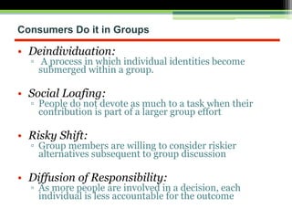 Consumers Do it in Groups
• Deindividuation:
▫ A process in which individual identities become
submerged within a group.
• Social Loafing:
▫ People do not devote as much to a task when their
contribution is part of a larger group effort
• Risky Shift:
▫ Group members are willing to consider riskier
alternatives subsequent to group discussion
• Diffusion of Responsibility:
▫ As more people are involved in a decision, each
individual is less accountable for the outcome
 