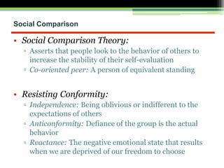 Social Comparison
• Social Comparison Theory:
▫ Asserts that people look to the behavior of others to
increase the stability of their self-evaluation
▫ Co-oriented peer: A person of equivalent standing
• Resisting Conformity:
▫ Independence: Being oblivious or indifferent to the
expectations of others
▫ Anticonformity: Defiance of the group is the actual
behavior
▫ Reactance: The negative emotional state that results
when we are deprived of our freedom to choose
 