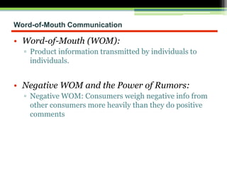 Word-of-Mouth Communication
• Word-of-Mouth (WOM):
▫ Product information transmitted by individuals to
individuals.
• Negative WOM and the Power of Rumors:
▫ Negative WOM: Consumers weigh negative info from
other consumers more heavily than they do positive
comments
 