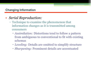 Changing Information
• Serial Reproduction:
▫ Technique to examine the phenomenon that
information changes as it is transmitted among
consumers
 Assimilation: Distortions tend to follow a pattern
from ambiguous to conventional to fit with existing
schemas
 Leveling: Details are omitted to simplify structure
 Sharpening: Prominent details are accentuated
 