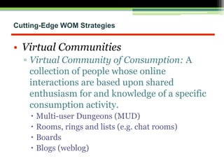 Cutting-Edge WOM Strategies
• Virtual Communities
▫ Virtual Community of Consumption: A
collection of people whose online
interactions are based upon shared
enthusiasm for and knowledge of a specific
consumption activity.
 Multi-user Dungeons (MUD)
 Rooms, rings and lists (e.g. chat rooms)
 Boards
 Blogs (weblog)
 