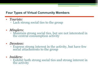 Four Types of Virtual Community Members
• Tourists:
▫ Lack strong social ties to the group
• Minglers:
▫ Maintain strong social ties, but are not interested in
the central consumption activity
• Devotees:
▫ Express strong interest in the activity, but have few
social attachments to the group
• Insiders:
▫ Exhibit both strong social ties and strong interest in
the activity
 