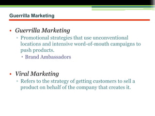 Guerrilla Marketing
• Guerrilla Marketing
▫ Promotional strategies that use unconventional
locations and intensive word-of-mouth campaigns to
push products.
 Brand Ambassadors
• Viral Marketing
▫ Refers to the strategy of getting customers to sell a
product on behalf of the company that creates it.
 