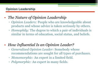 Opinion Leadership
• The Nature of Opinion Leadership
▫ Opinion Leaders: People who are knowledgeable about
products and whose advice is taken seriously by others.
▫ Homophily: The degree to which a pair of individuals is
similar in terms of education, social status, and beliefs.
• How Influential Is an Opinion Leader?
▫ Generalized Opinion Leader: Somebody whose
recommendations are sought for all types of purchases.
▫ Monomorphic: An expert in a limited field.
▫ Polymorphic: An expert in many fields.
 