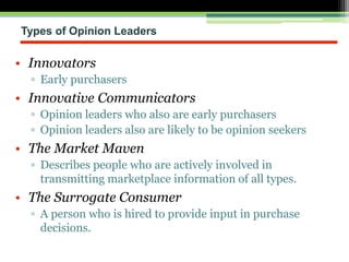Types of Opinion Leaders
• Innovators
▫ Early purchasers
• Innovative Communicators
▫ Opinion leaders who also are early purchasers
▫ Opinion leaders also are likely to be opinion seekers
• The Market Maven
▫ Describes people who are actively involved in
transmitting marketplace information of all types.
• The Surrogate Consumer
▫ A person who is hired to provide input in purchase
decisions.
 