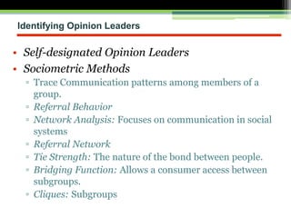 Identifying Opinion Leaders
• Self-designated Opinion Leaders
• Sociometric Methods
▫ Trace Communication patterns among members of a
group.
▫ Referral Behavior
▫ Network Analysis: Focuses on communication in social
systems
▫ Referral Network
▫ Tie Strength: The nature of the bond between people.
▫ Bridging Function: Allows a consumer access between
subgroups.
▫ Cliques: Subgroups
 
