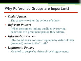 Why Reference Groups are Important?
• Social Power:
▫ The capacity to alter the actions of others
• Referent Power:
▫ When consumers imitate qualities by copying
behaviors of a prominent person they admire.
• Information Power:
▫ Able to influence consumer opinion by virtue of their
(assumed) access to the “truth”
• Legitimate Power:
▫ Granted to people by virtue of social agreements
 