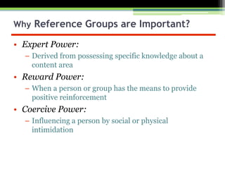 • Expert Power:
– Derived from possessing specific knowledge about a
content area
• Reward Power:
– When a person or group has the means to provide
positive reinforcement
• Coercive Power:
– Influencing a person by social or physical
intimidation
Why Reference Groups are Important?
 