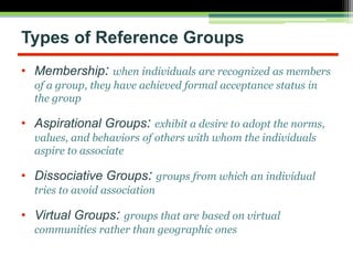 • Membership: when individuals are recognized as members
of a group, they have achieved formal acceptance status in
the group
• Aspirational Groups: exhibit a desire to adopt the norms,
values, and behaviors of others with whom the individuals
aspire to associate
• Dissociative Groups: groups from which an individual
tries to avoid association
• Virtual Groups: groups that are based on virtual
communities rather than geographic ones
Types of Reference Groups
 