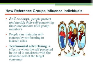How Reference Groups Influence Individuals
• Self-concept: people protect
and modify their self-concept by
their interactions with group
members
• People can maintain self-
concept by conforming to
learned roles
• Testimonial advertising is
effective when the self projected
in the ad is consistent with the
idealized self of the target
consumer
 