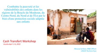 Combattre la pauvreté et les
vulnérabilités des enfants dans les
régions de la Boucle du Mouhoun, du
Centre-Nord, du Nord et de l'Est par le
biais d'une protection sociale adaptée
aux enfants
Moussa Sankara, M&E Officer
UNICEF Burkina Faso
Cash Transfert Workshop
Arusha April 2-4, 2019
 