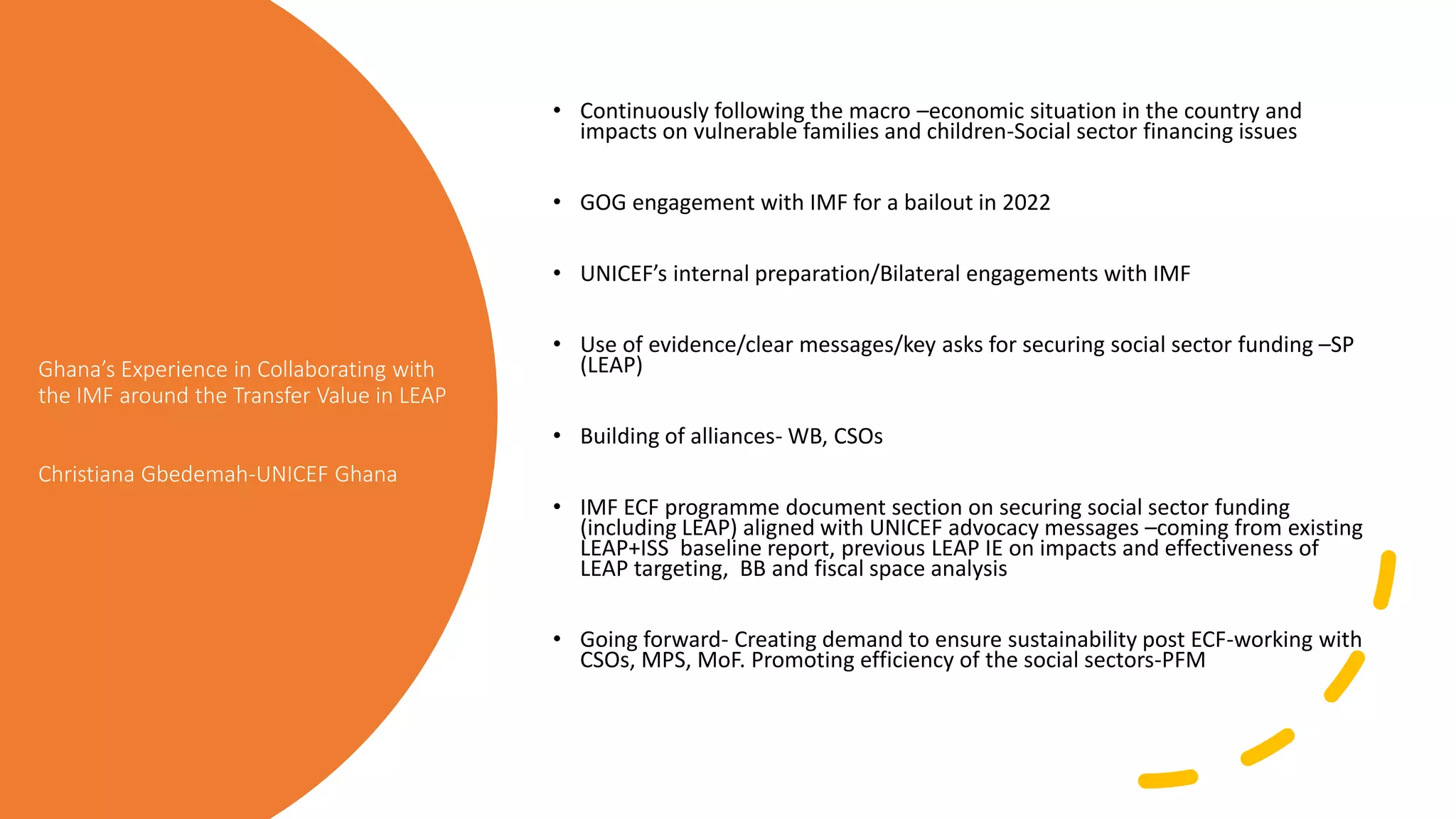 Ghana’s Experience in Collaborating with
the IMF around the Transfer Value in LEAP
Christiana Gbedemah-UNICEF Ghana
• Continuously following the macro –economic situation in the country and
impacts on vulnerable families and children-Social sector financing issues
• GOG engagement with IMF for a bailout in 2022
• UNICEF’s internal preparation/Bilateral engagements with IMF
• Use of evidence/clear messages/key asks for securing social sector funding –SP
(LEAP)
• Building of alliances- WB, CSOs
• IMF ECF programme document section on securing social sector funding
(including LEAP) aligned with UNICEF advocacy messages –coming from existing
LEAP+ISS baseline report, previous LEAP IE on impacts and effectiveness of
LEAP targeting, BB and fiscal space analysis
• Going forward- Creating demand to ensure sustainability post ECF-working with
CSOs, MPS, MoF. Promoting efficiency of the social sectors-PFM