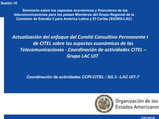 Coordinación de actividades CCPI-CITEL / SG.3 –LAC UIT-T ,[object Object],7/07/2010        Seminario sobre los aspectos económicos y financieros de las telecomunicaciones para los países Miembros del Grupo Regional de la Comisión de Estudio 3 para América Latina y El Caribe (SG3RG-LAC) Sesión 16 
