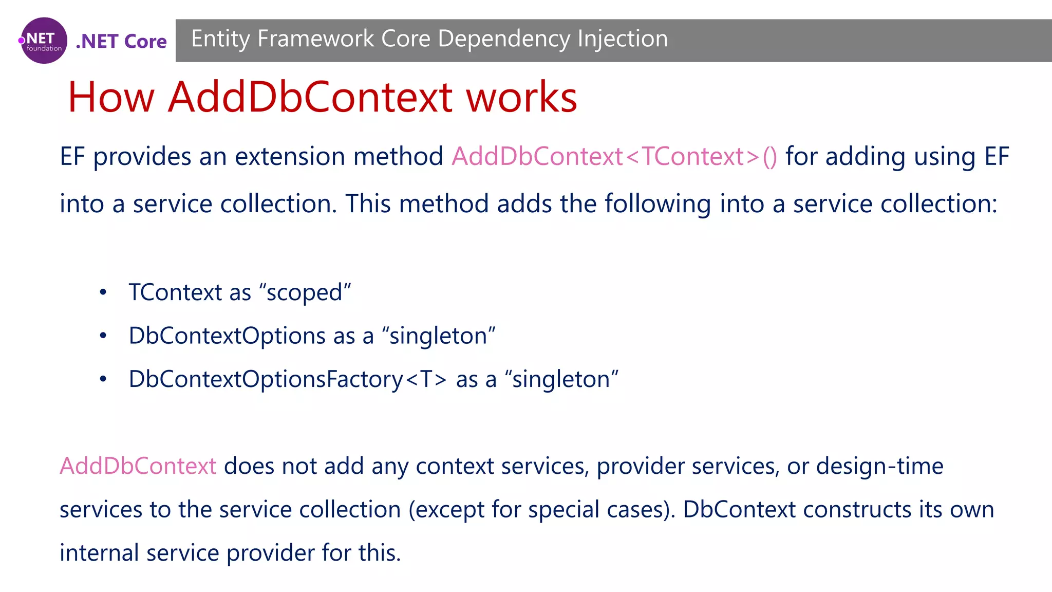 .NET Core How AddDbContext works Entity Framework Core Dependency Injection EF provides an extension method AddDbContext<TContext>() for adding using EF into a service collection. This method adds the following into a service collection: • TContext as “scoped” • DbContextOptions as a “singleton” • DbContextOptionsFactory<T> as a “singleton” AddDbContext does not add any context services, provider services, or design-time services to the service collection (except for special cases). DbContext constructs its own internal service provider for this. 