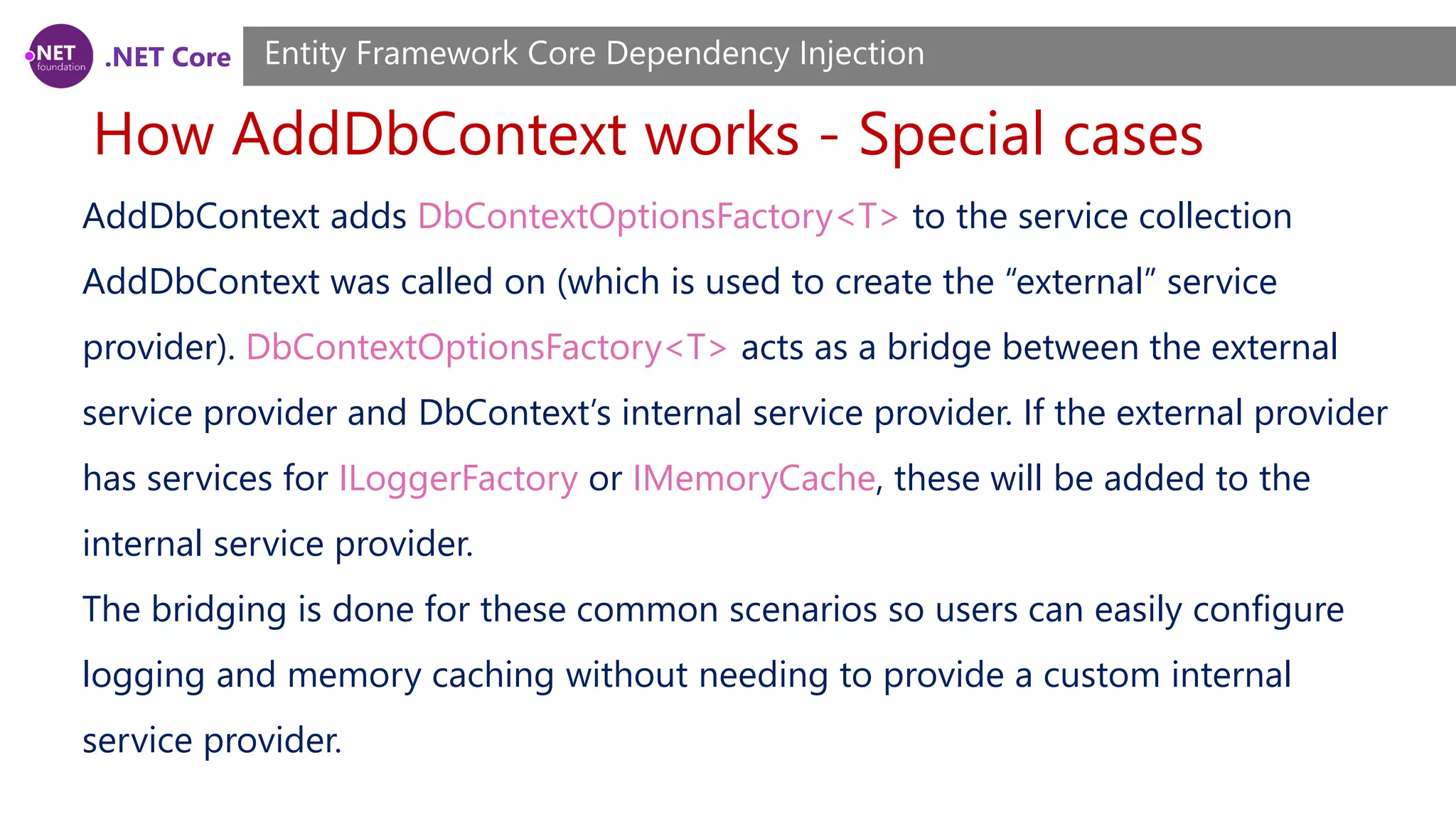 .NET Core How AddDbContext works - Special cases Entity Framework Core Dependency Injection AddDbContext adds DbContextOptionsFactory<T> to the service collection AddDbContext was called on (which is used to create the “external” service provider). DbContextOptionsFactory<T> acts as a bridge between the external service provider and DbContext’s internal service provider. If the external provider has services for ILoggerFactory or IMemoryCache, these will be added to the internal service provider. The bridging is done for these common scenarios so users can easily configure logging and memory caching without needing to provide a custom internal service provider. 