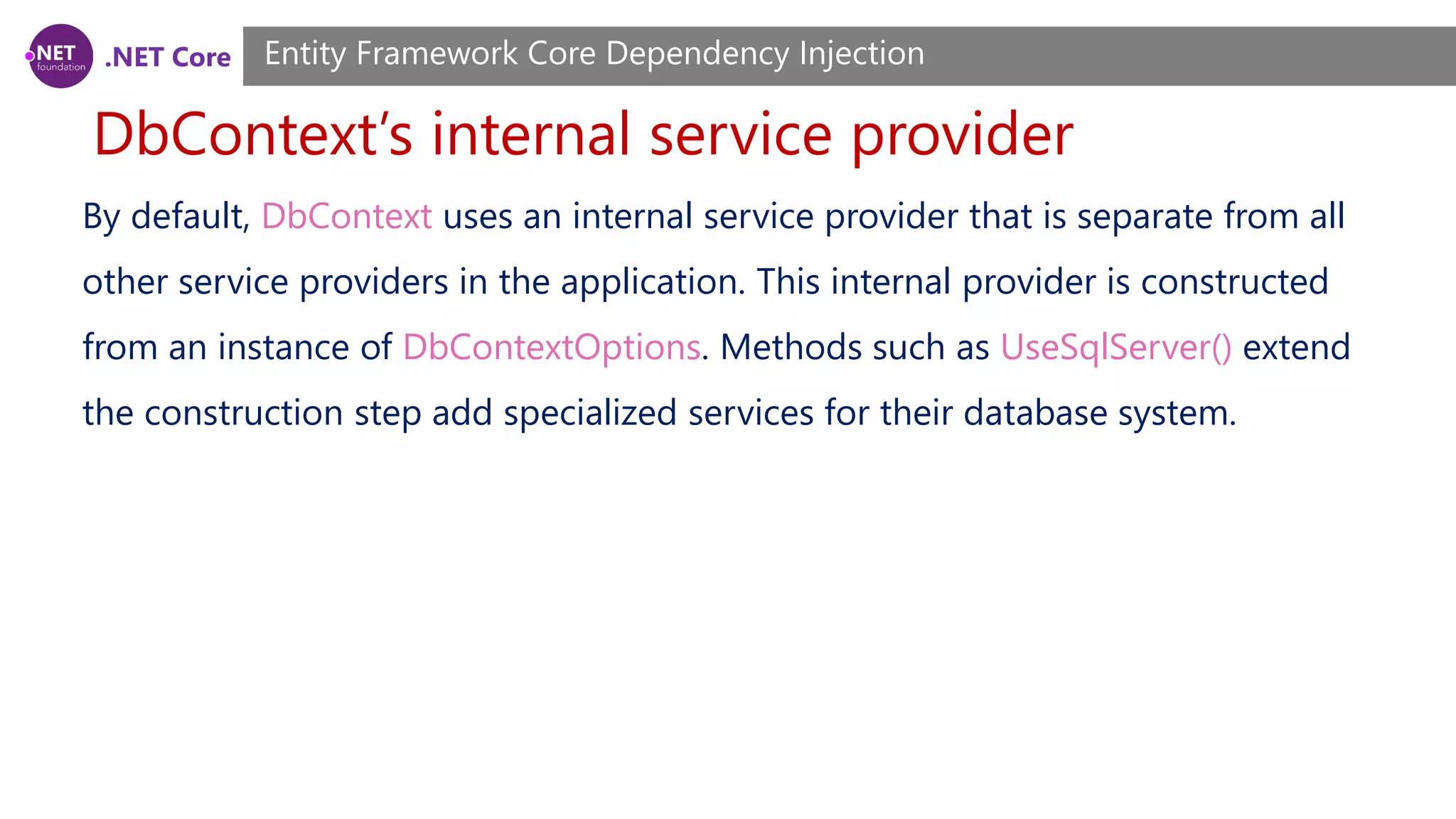 .NET Core DbContext’s internal service provider Entity Framework Core Dependency Injection By default, DbContext uses an internal service provider that is separate from all other service providers in the application. This internal provider is constructed from an instance of DbContextOptions. Methods such as UseSqlServer() extend the construction step add specialized services for their database system. 