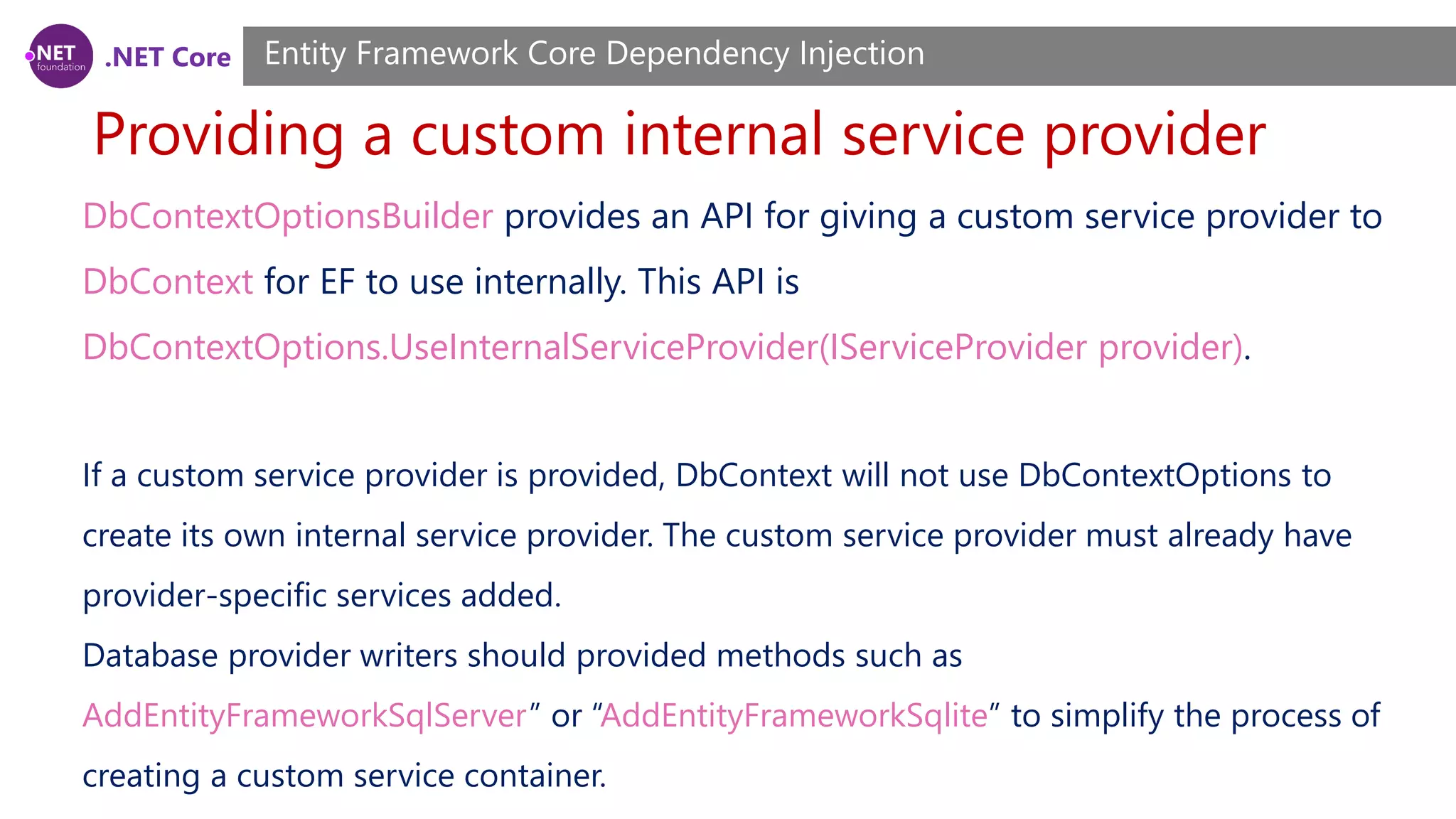 .NET Core Providing a custom internal service provider Entity Framework Core Dependency Injection DbContextOptionsBuilder provides an API for giving a custom service provider to DbContext for EF to use internally. This API is DbContextOptions.UseInternalServiceProvider(IServiceProvider provider). If a custom service provider is provided, DbContext will not use DbContextOptions to create its own internal service provider. The custom service provider must already have provider-specific services added. Database provider writers should provided methods such as AddEntityFrameworkSqlServer” or “AddEntityFrameworkSqlite” to simplify the process of creating a custom service container. 