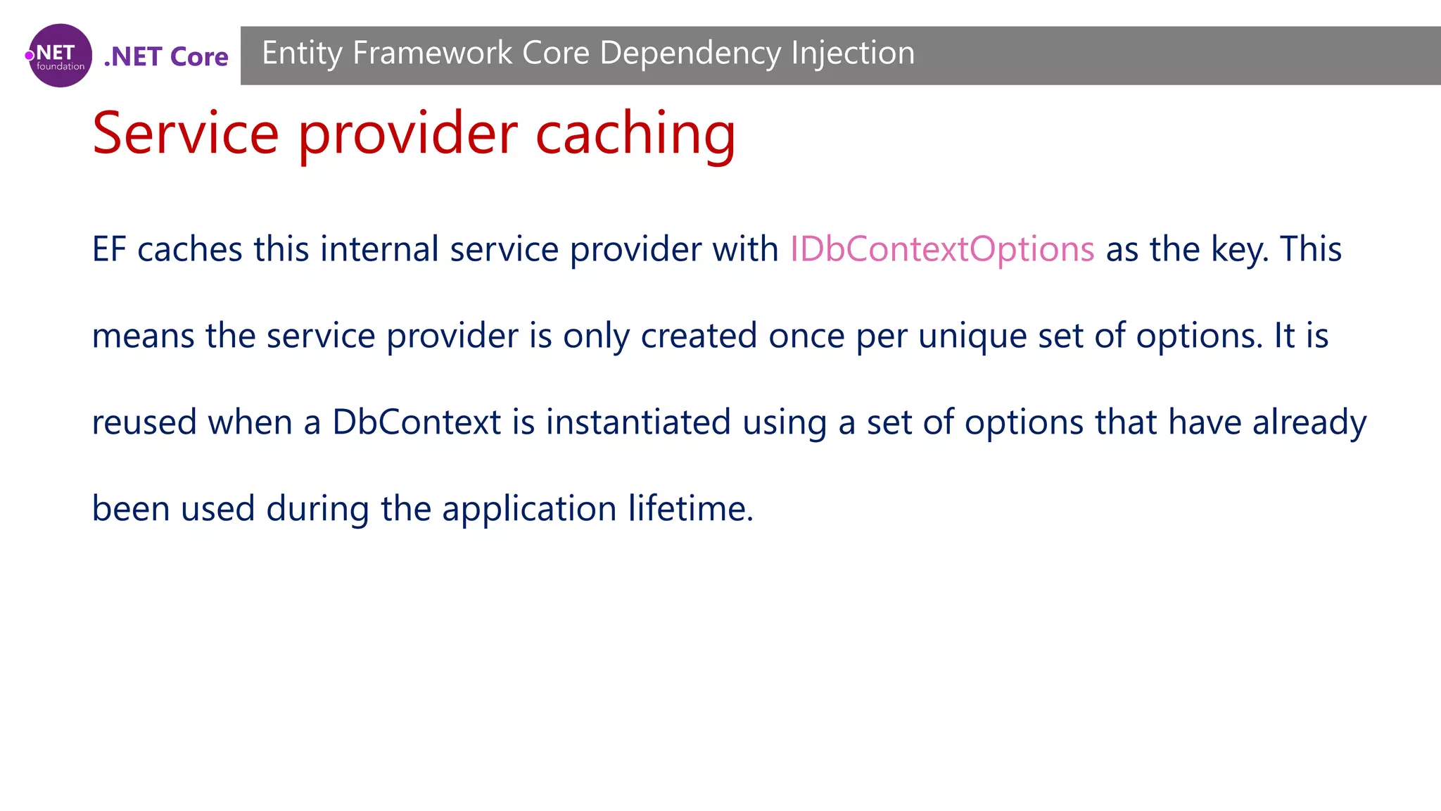 .NET Core Service provider caching Entity Framework Core Dependency Injection EF caches this internal service provider with IDbContextOptions as the key. This means the service provider is only created once per unique set of options. It is reused when a DbContext is instantiated using a set of options that have already been used during the application lifetime. 