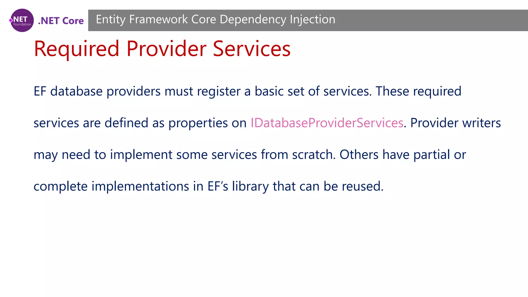 .NET Core Required Provider Services Entity Framework Core Dependency Injection EF database providers must register a basic set of services. These required services are defined as properties on IDatabaseProviderServices. Provider writers may need to implement some services from scratch. Others have partial or complete implementations in EF’s library that can be reused. 
