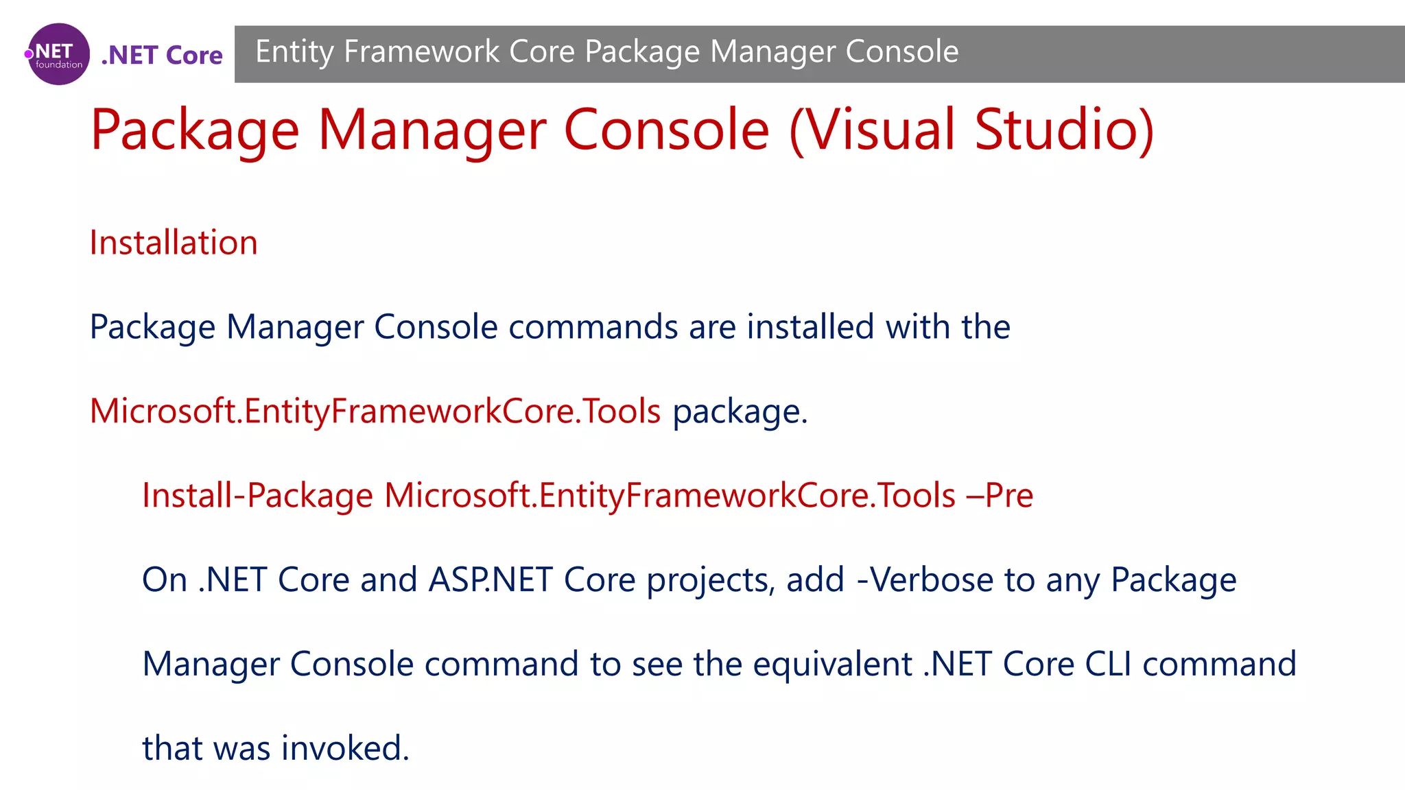 .NET Core Package Manager Console (Visual Studio) Entity Framework Core Package Manager Console Installation Package Manager Console commands are installed with the Microsoft.EntityFrameworkCore.Tools package. Install-Package Microsoft.EntityFrameworkCore.Tools –Pre On .NET Core and ASP.NET Core projects, add -Verbose to any Package Manager Console command to see the equivalent .NET Core CLI command that was invoked. 