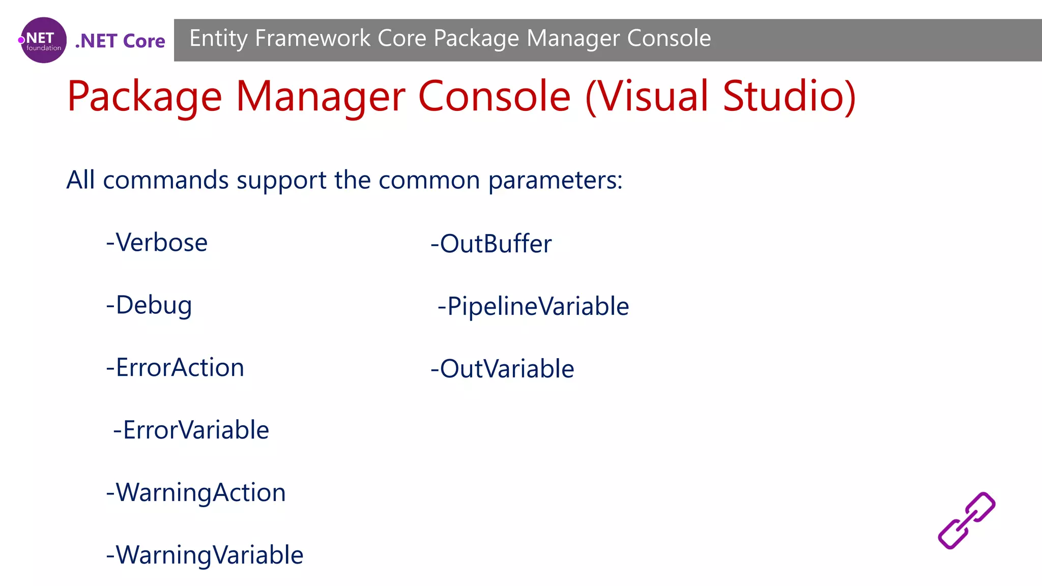 .NET Core Package Manager Console (Visual Studio) Entity Framework Core Package Manager Console All commands support the common parameters: -Verbose -Debug -ErrorAction -ErrorVariable -WarningAction -WarningVariable -OutBuffer -PipelineVariable -OutVariable 