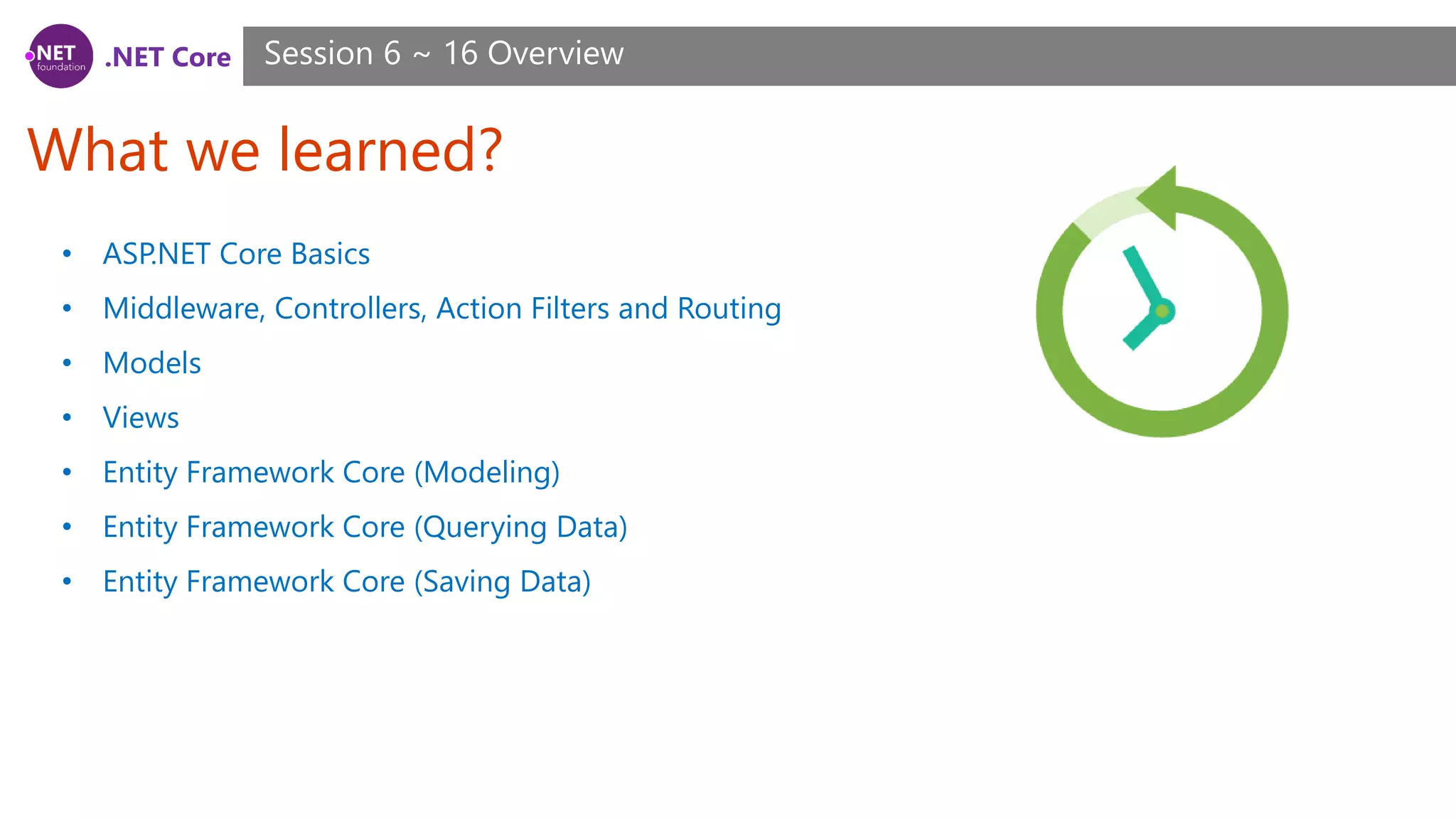 .NET Core What we learned? Session 6 ~ 16 Overview • ASP.NET Core Basics • Middleware, Controllers, Action Filters and Routing • Models • Views • Entity Framework Core (Modeling) • Entity Framework Core (Querying Data) • Entity Framework Core (Saving Data) 