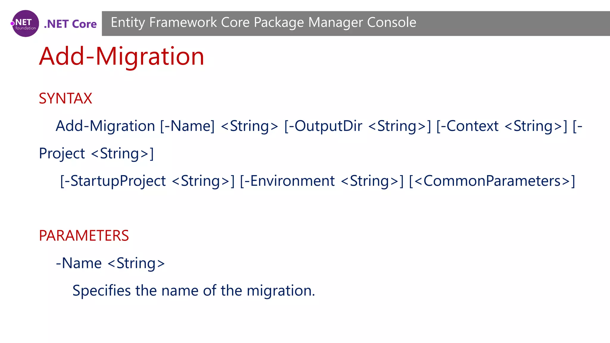 .NET Core Add-Migration Entity Framework Core Package Manager Console SYNTAX Add-Migration [-Name] <String> [-OutputDir <String>] [-Context <String>] [- Project <String>] [-StartupProject <String>] [-Environment <String>] [<CommonParameters>] PARAMETERS -Name <String> Specifies the name of the migration. 