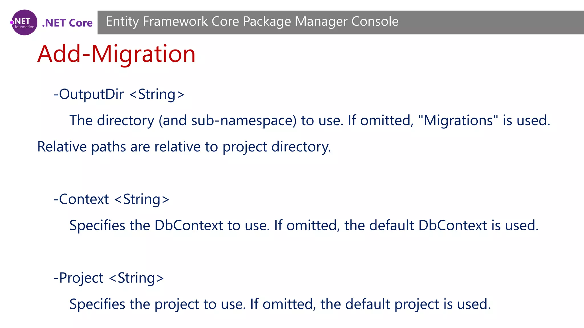 .NET Core Add-Migration Entity Framework Core Package Manager Console -OutputDir <String> The directory (and sub-namespace) to use. If omitted, "Migrations" is used. Relative paths are relative to project directory. -Context <String> Specifies the DbContext to use. If omitted, the default DbContext is used. -Project <String> Specifies the project to use. If omitted, the default project is used. 