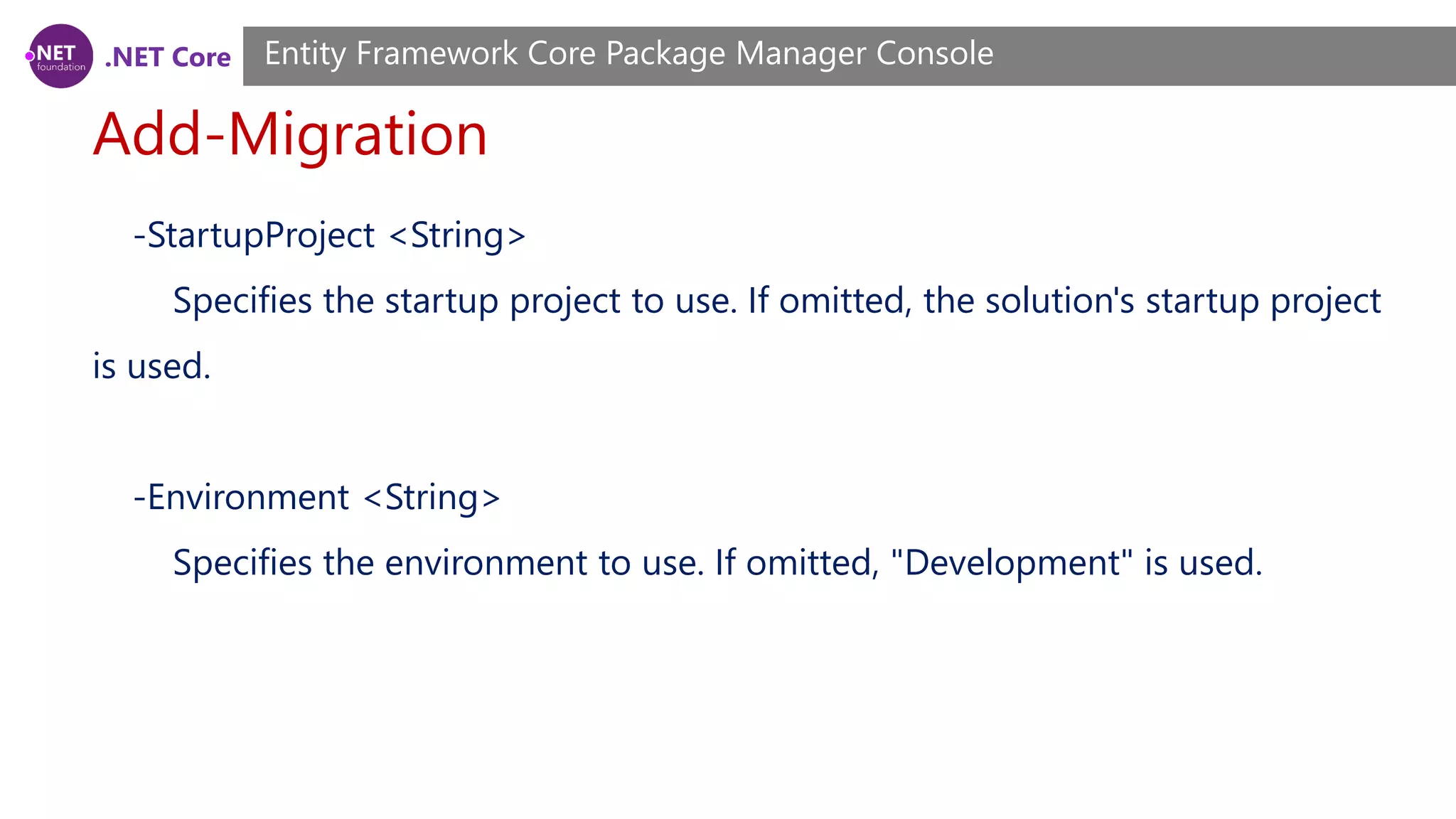 .NET Core Add-Migration Entity Framework Core Package Manager Console -StartupProject <String> Specifies the startup project to use. If omitted, the solution's startup project is used. -Environment <String> Specifies the environment to use. If omitted, "Development" is used. 