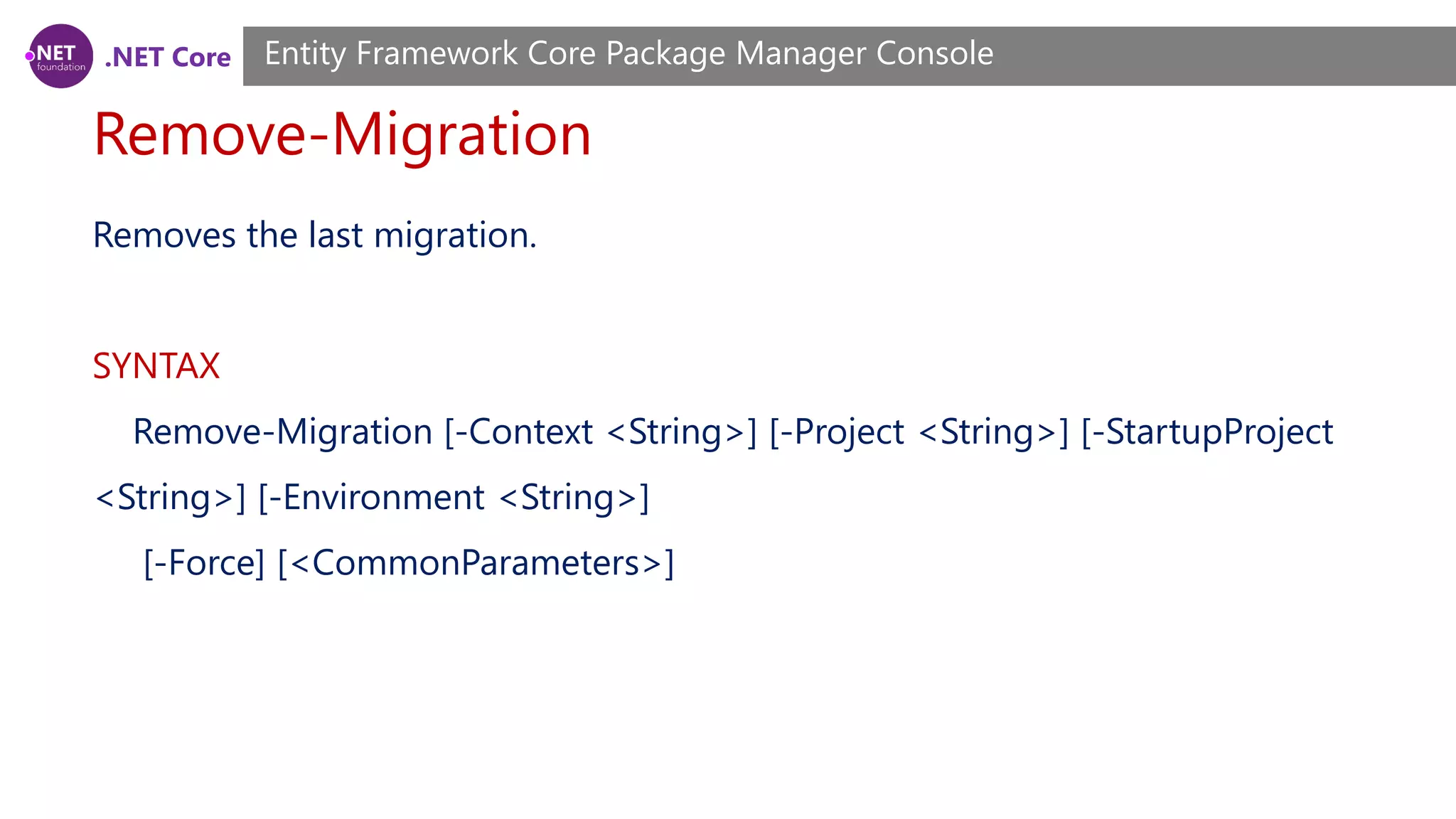 .NET Core Remove-Migration Entity Framework Core Package Manager Console Removes the last migration. SYNTAX Remove-Migration [-Context <String>] [-Project <String>] [-StartupProject <String>] [-Environment <String>] [-Force] [<CommonParameters>] 