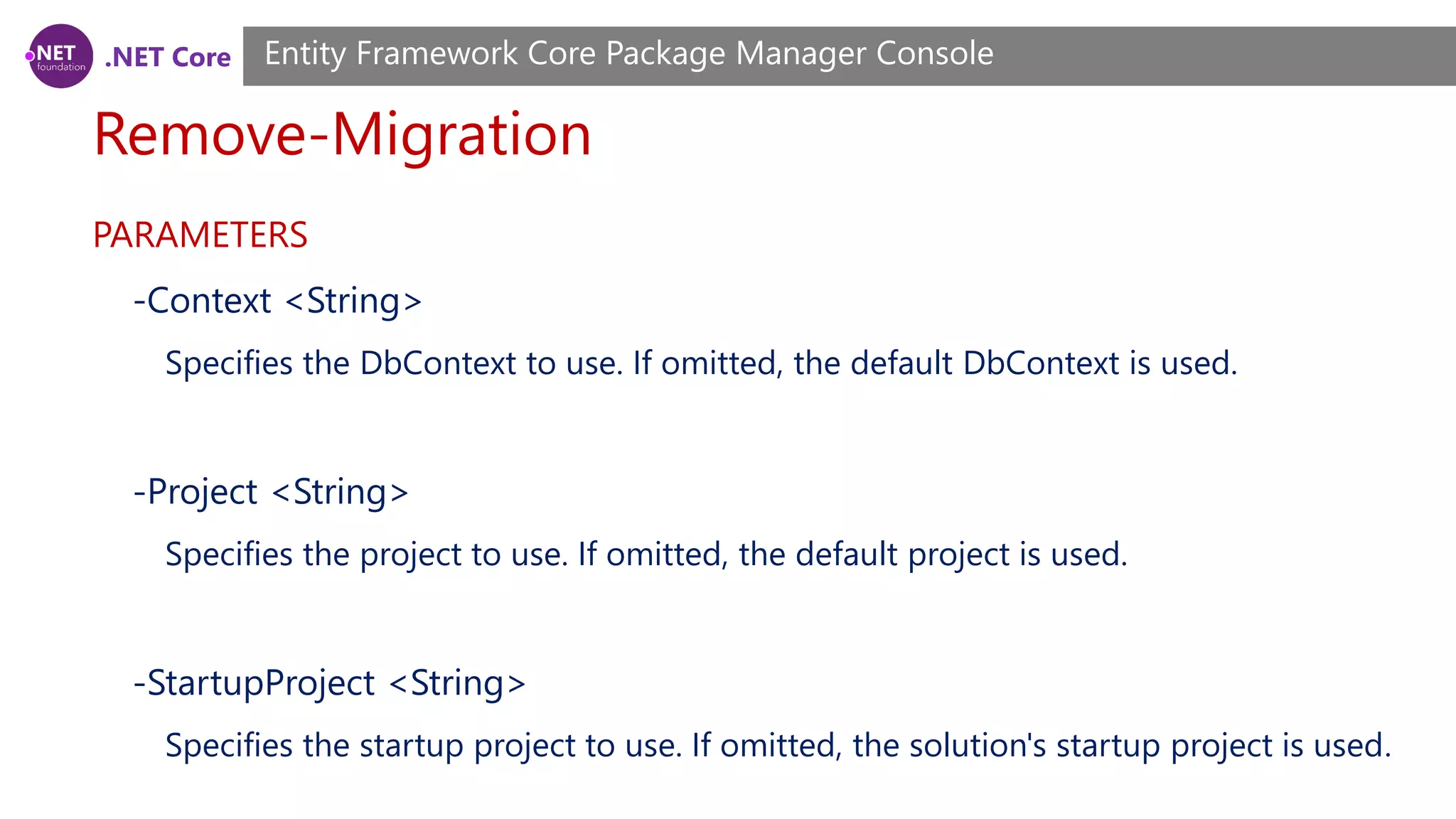 .NET Core Remove-Migration Entity Framework Core Package Manager Console PARAMETERS -Context <String> Specifies the DbContext to use. If omitted, the default DbContext is used. -Project <String> Specifies the project to use. If omitted, the default project is used. -StartupProject <String> Specifies the startup project to use. If omitted, the solution's startup project is used. 