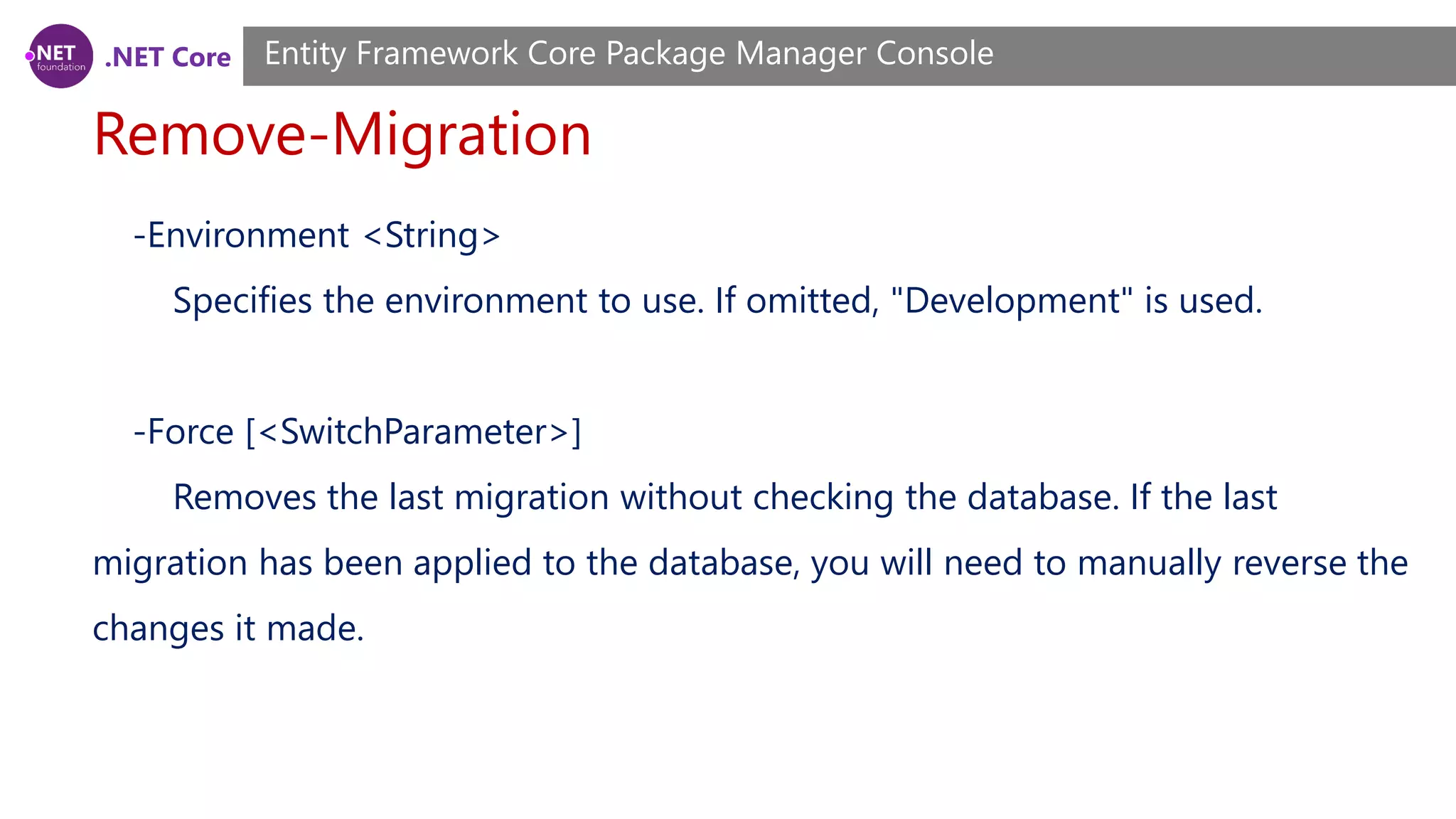 .NET Core Remove-Migration Entity Framework Core Package Manager Console -Environment <String> Specifies the environment to use. If omitted, "Development" is used. -Force [<SwitchParameter>] Removes the last migration without checking the database. If the last migration has been applied to the database, you will need to manually reverse the changes it made. 
