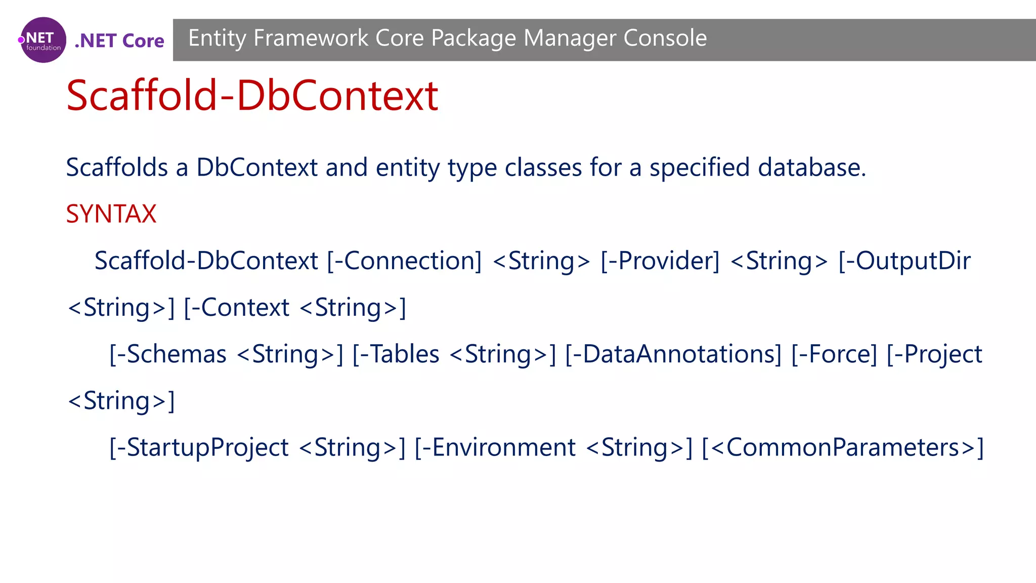 .NET Core Scaffold-DbContext Entity Framework Core Package Manager Console Scaffolds a DbContext and entity type classes for a specified database. SYNTAX Scaffold-DbContext [-Connection] <String> [-Provider] <String> [-OutputDir <String>] [-Context <String>] [-Schemas <String>] [-Tables <String>] [-DataAnnotations] [-Force] [-Project <String>] [-StartupProject <String>] [-Environment <String>] [<CommonParameters>] 