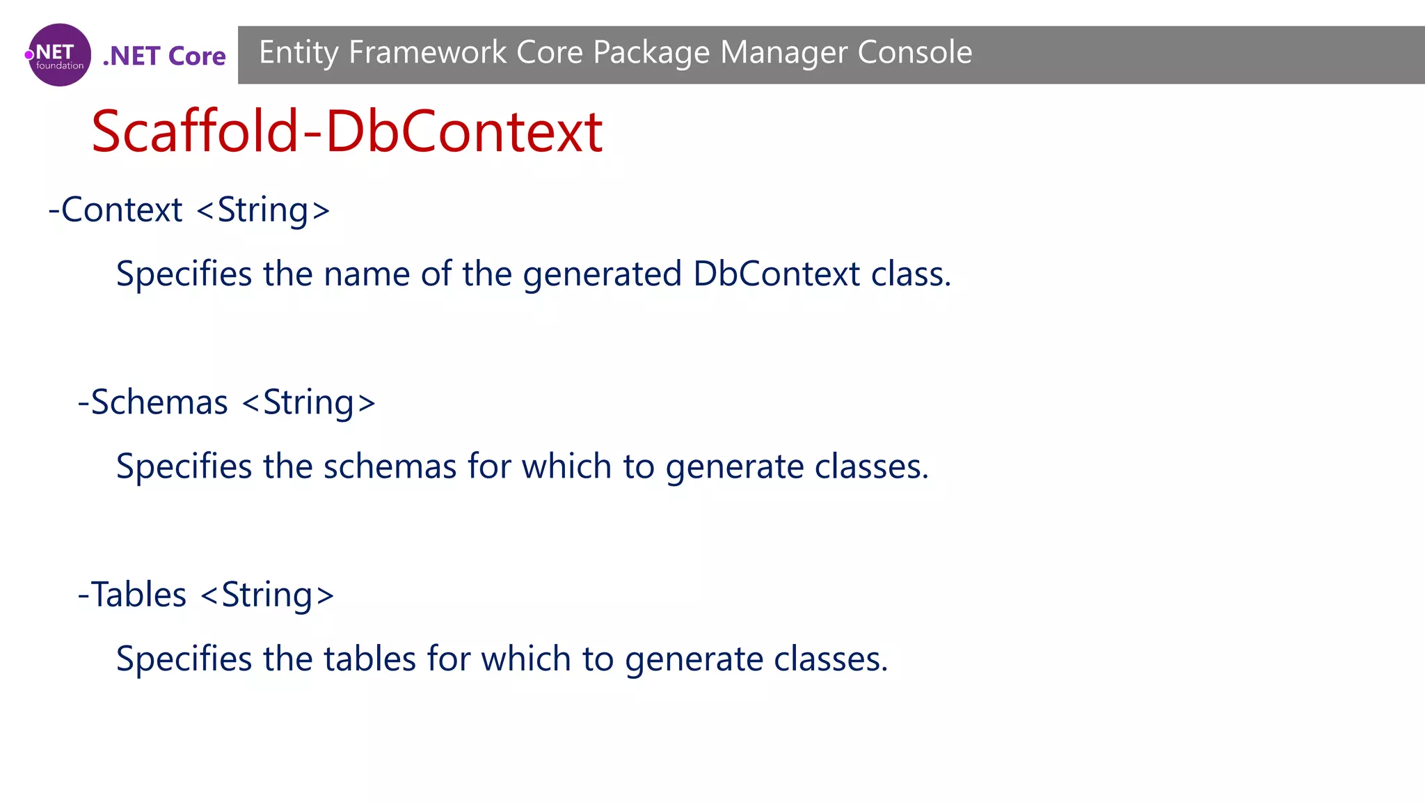 .NET Core Scaffold-DbContext Entity Framework Core Package Manager Console -Context <String> Specifies the name of the generated DbContext class. -Schemas <String> Specifies the schemas for which to generate classes. -Tables <String> Specifies the tables for which to generate classes. 