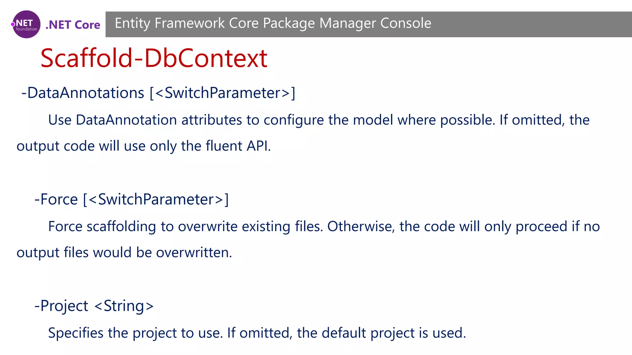.NET Core Scaffold-DbContext Entity Framework Core Package Manager Console -DataAnnotations [<SwitchParameter>] Use DataAnnotation attributes to configure the model where possible. If omitted, the output code will use only the fluent API. -Force [<SwitchParameter>] Force scaffolding to overwrite existing files. Otherwise, the code will only proceed if no output files would be overwritten. -Project <String> Specifies the project to use. If omitted, the default project is used. 