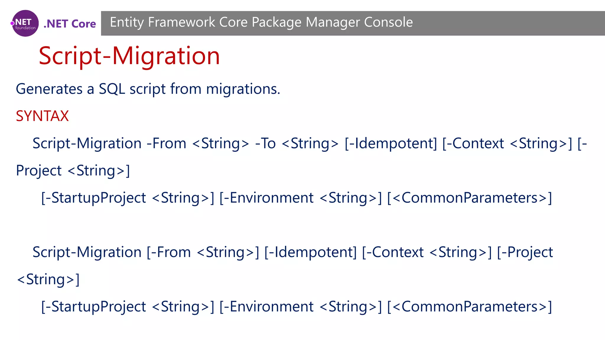 .NET Core Script-Migration Entity Framework Core Package Manager Console Generates a SQL script from migrations. SYNTAX Script-Migration -From <String> -To <String> [-Idempotent] [-Context <String>] [- Project <String>] [-StartupProject <String>] [-Environment <String>] [<CommonParameters>] Script-Migration [-From <String>] [-Idempotent] [-Context <String>] [-Project <String>] [-StartupProject <String>] [-Environment <String>] [<CommonParameters>] 