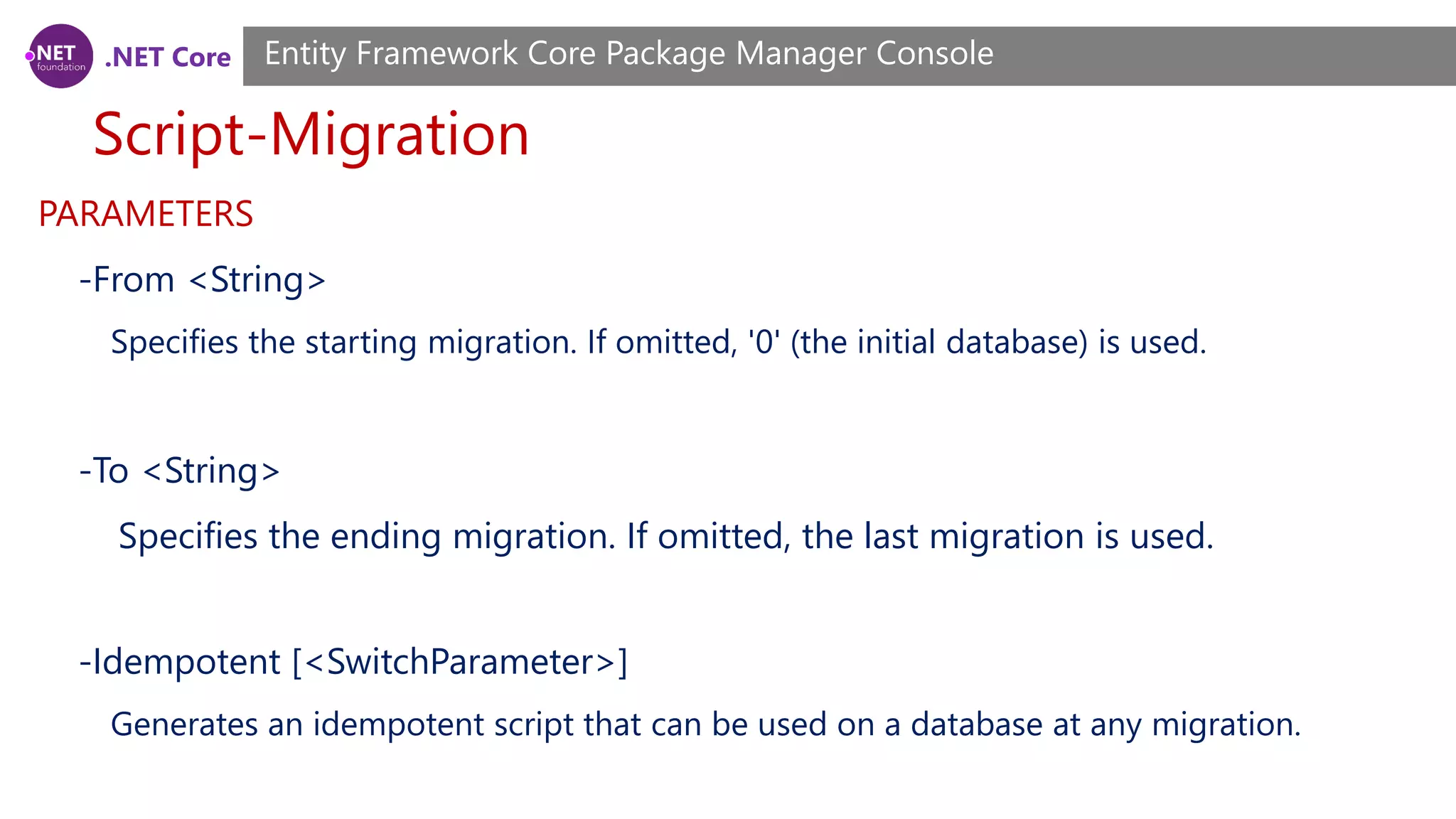 .NET Core Script-Migration Entity Framework Core Package Manager Console PARAMETERS -From <String> Specifies the starting migration. If omitted, '0' (the initial database) is used. -To <String> Specifies the ending migration. If omitted, the last migration is used. -Idempotent [<SwitchParameter>] Generates an idempotent script that can be used on a database at any migration. 