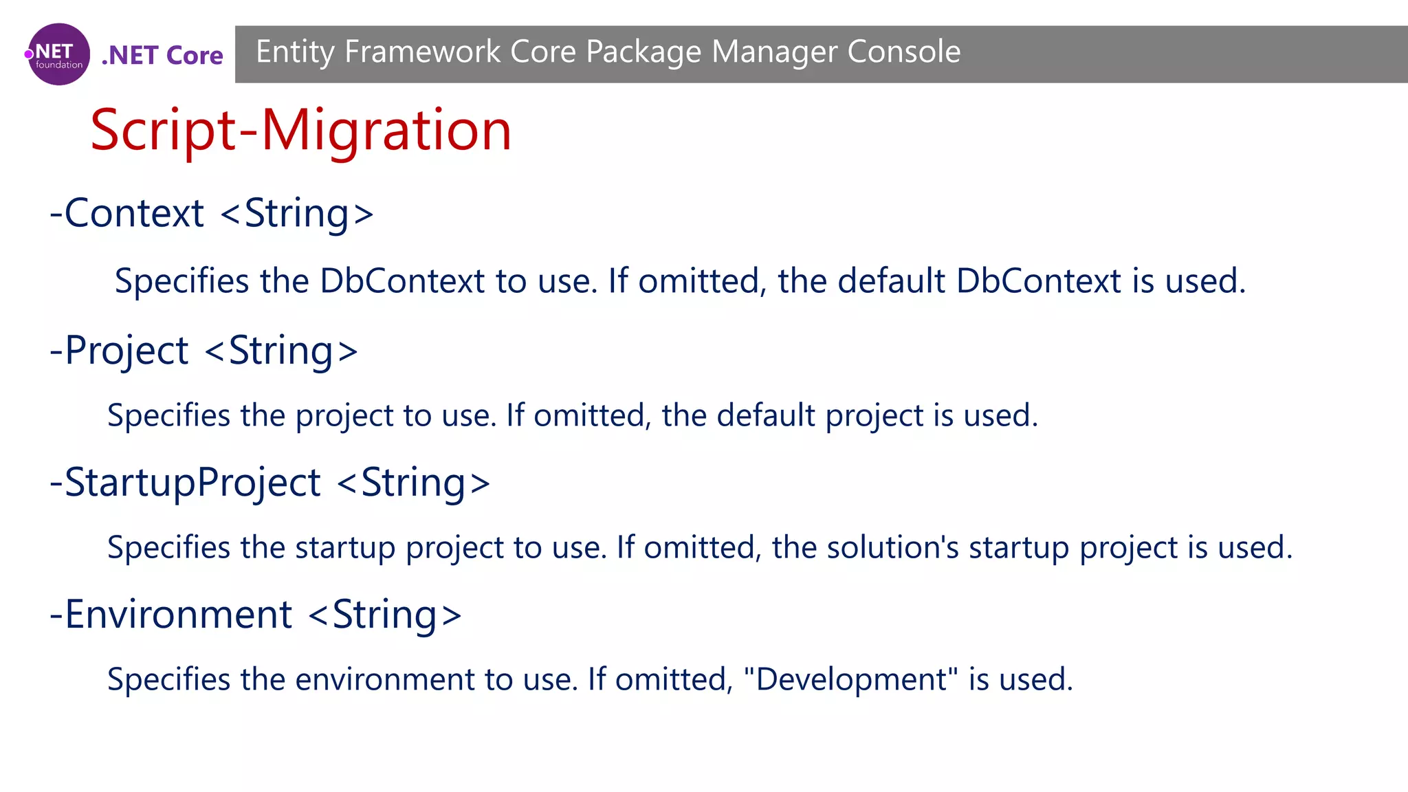 .NET Core Script-Migration Entity Framework Core Package Manager Console -Context <String> Specifies the DbContext to use. If omitted, the default DbContext is used. -Project <String> Specifies the project to use. If omitted, the default project is used. -StartupProject <String> Specifies the startup project to use. If omitted, the solution's startup project is used. -Environment <String> Specifies the environment to use. If omitted, "Development" is used. 
