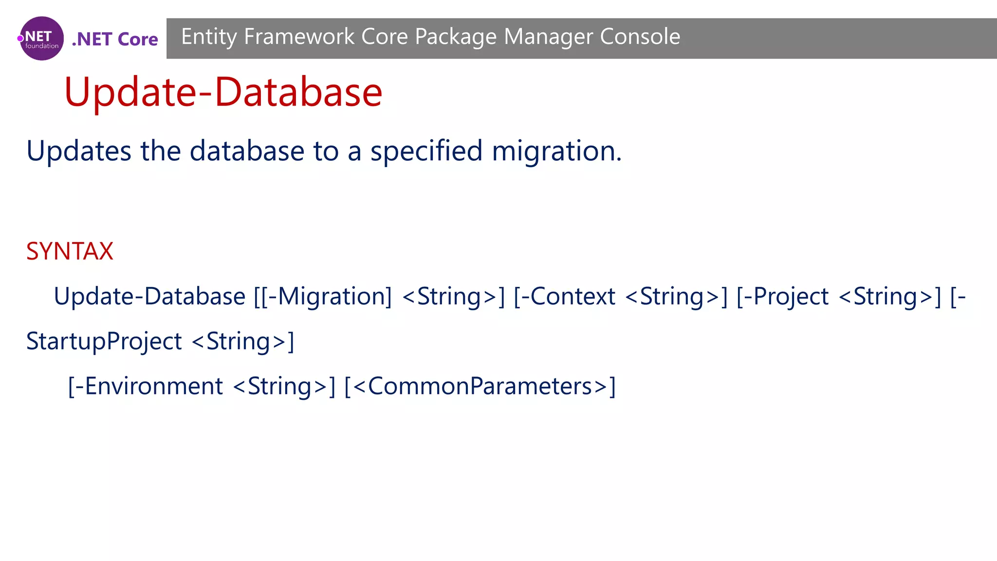 .NET Core Update-Database Entity Framework Core Package Manager Console Updates the database to a specified migration. SYNTAX Update-Database [[-Migration] <String>] [-Context <String>] [-Project <String>] [- StartupProject <String>] [-Environment <String>] [<CommonParameters>] 