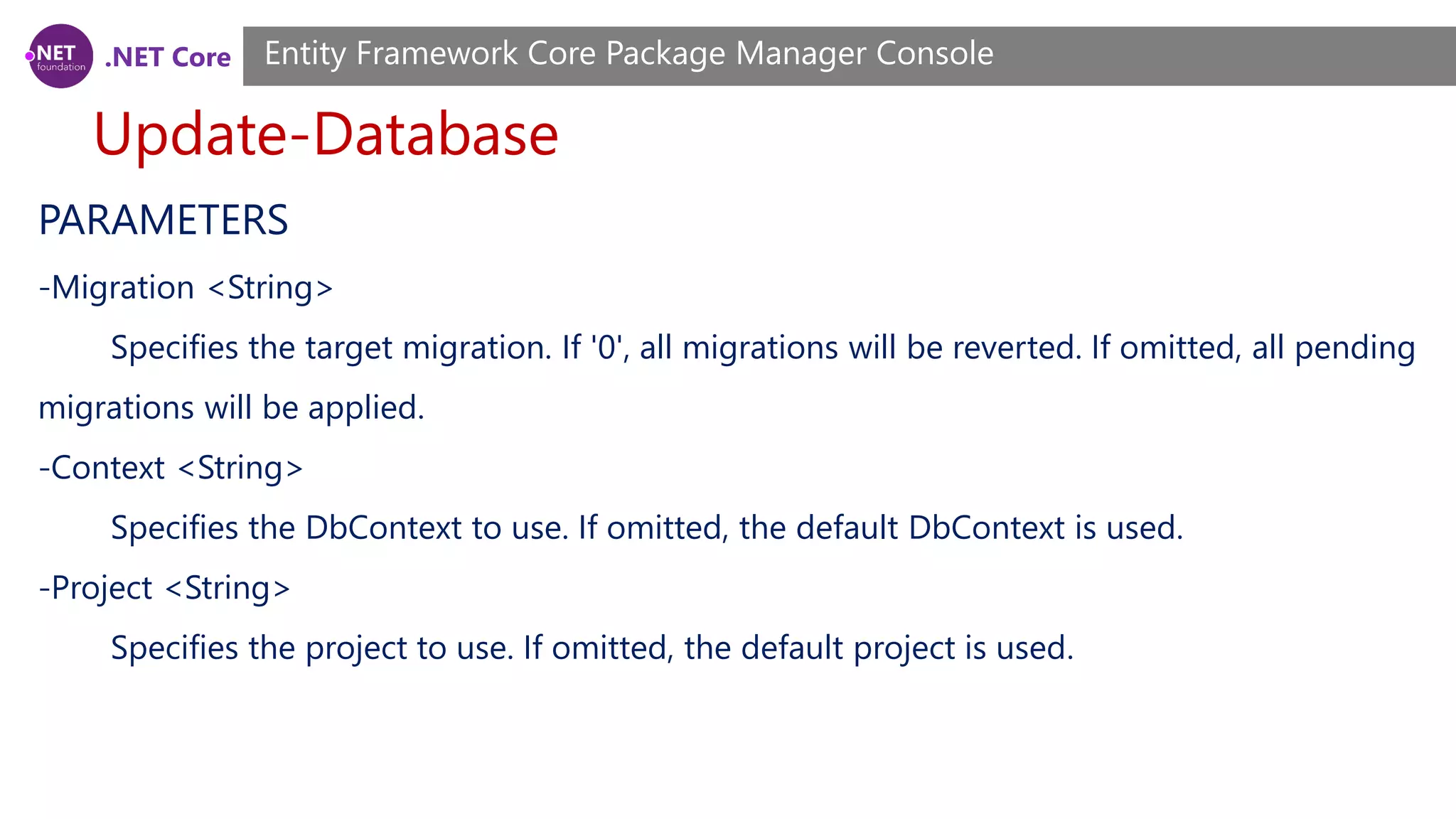 .NET Core Update-Database Entity Framework Core Package Manager Console PARAMETERS -Migration <String> Specifies the target migration. If '0', all migrations will be reverted. If omitted, all pending migrations will be applied. -Context <String> Specifies the DbContext to use. If omitted, the default DbContext is used. -Project <String> Specifies the project to use. If omitted, the default project is used. 
