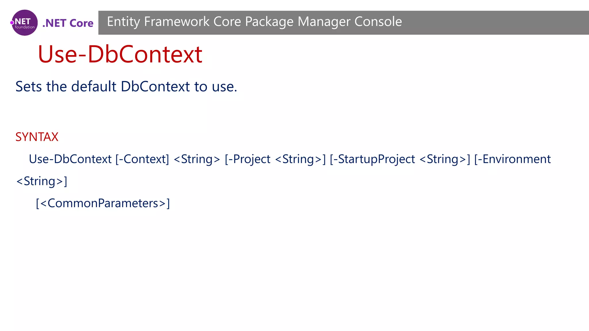 .NET Core Use-DbContext Entity Framework Core Package Manager Console Sets the default DbContext to use. SYNTAX Use-DbContext [-Context] <String> [-Project <String>] [-StartupProject <String>] [-Environment <String>] [<CommonParameters>] 