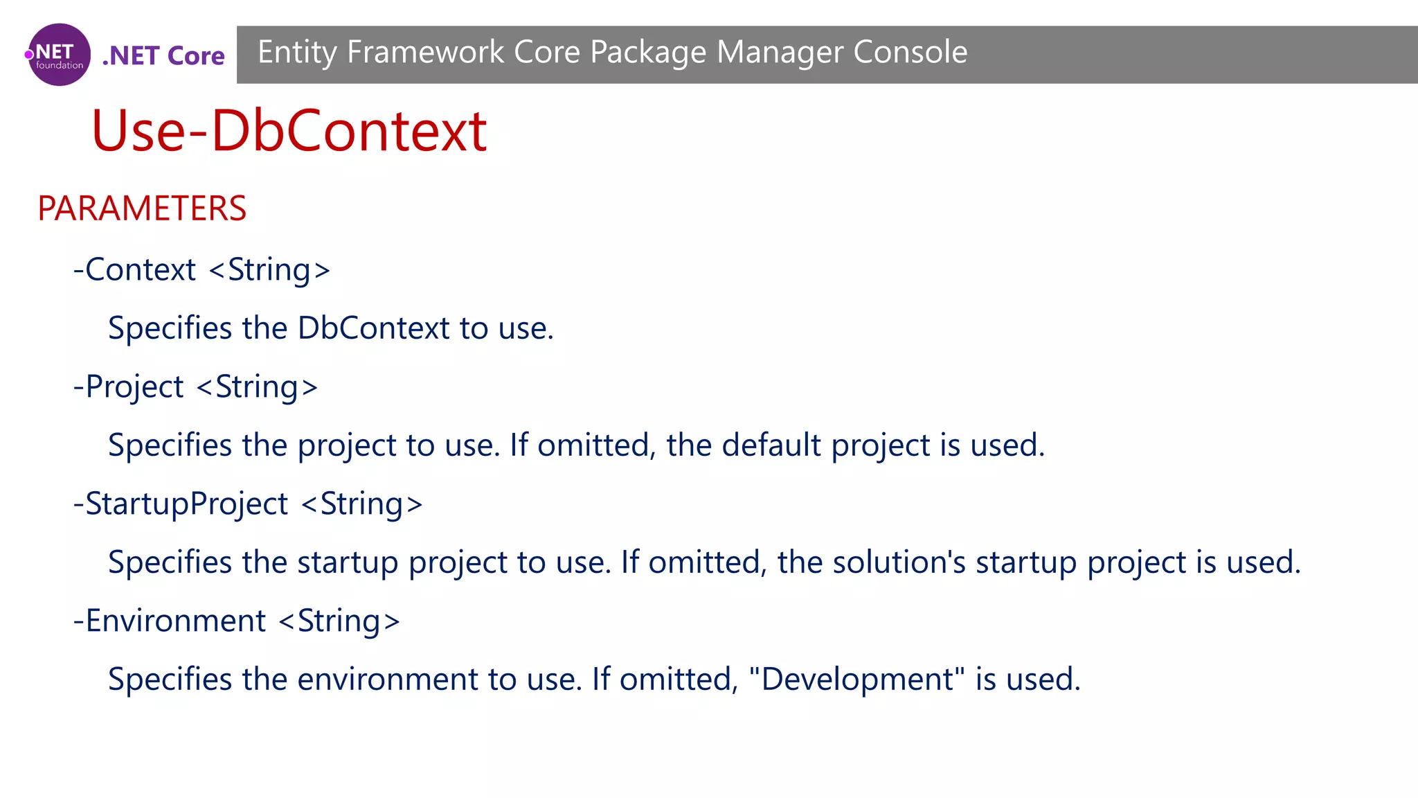 .NET Core Use-DbContext Entity Framework Core Package Manager Console PARAMETERS -Context <String> Specifies the DbContext to use. -Project <String> Specifies the project to use. If omitted, the default project is used. -StartupProject <String> Specifies the startup project to use. If omitted, the solution's startup project is used. -Environment <String> Specifies the environment to use. If omitted, "Development" is used. 