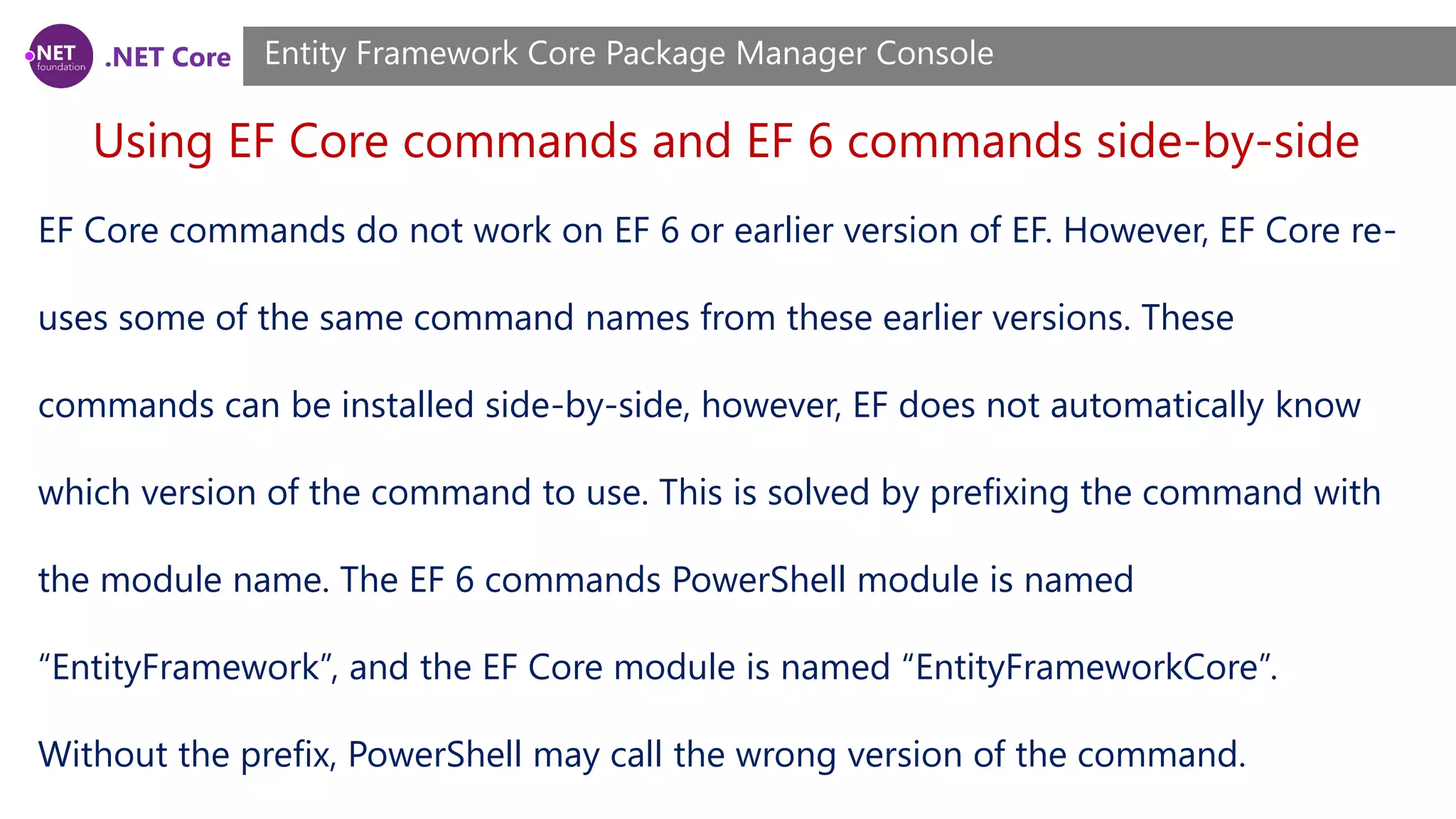 .NET Core Using EF Core commands and EF 6 commands side-by-side Entity Framework Core Package Manager Console EF Core commands do not work on EF 6 or earlier version of EF. However, EF Core re- uses some of the same command names from these earlier versions. These commands can be installed side-by-side, however, EF does not automatically know which version of the command to use. This is solved by prefixing the command with the module name. The EF 6 commands PowerShell module is named “EntityFramework”, and the EF Core module is named “EntityFrameworkCore”. Without the prefix, PowerShell may call the wrong version of the command. 