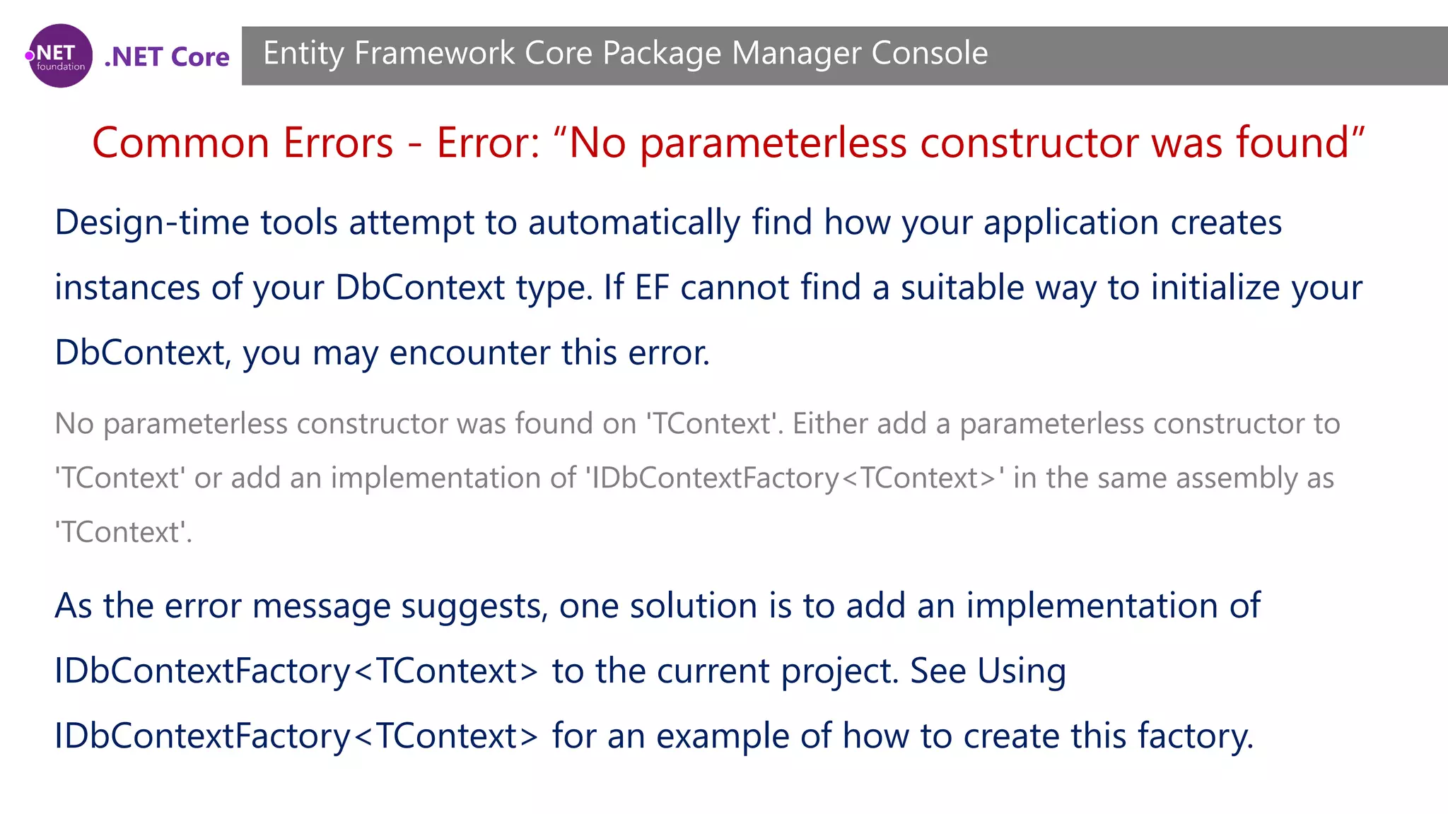 .NET Core Common Errors - Error: “No parameterless constructor was found” Entity Framework Core Package Manager Console Design-time tools attempt to automatically find how your application creates instances of your DbContext type. If EF cannot find a suitable way to initialize your DbContext, you may encounter this error. No parameterless constructor was found on 'TContext'. Either add a parameterless constructor to 'TContext' or add an implementation of 'IDbContextFactory<TContext>' in the same assembly as 'TContext'. As the error message suggests, one solution is to add an implementation of IDbContextFactory<TContext> to the current project. See Using IDbContextFactory<TContext> for an example of how to create this factory. 