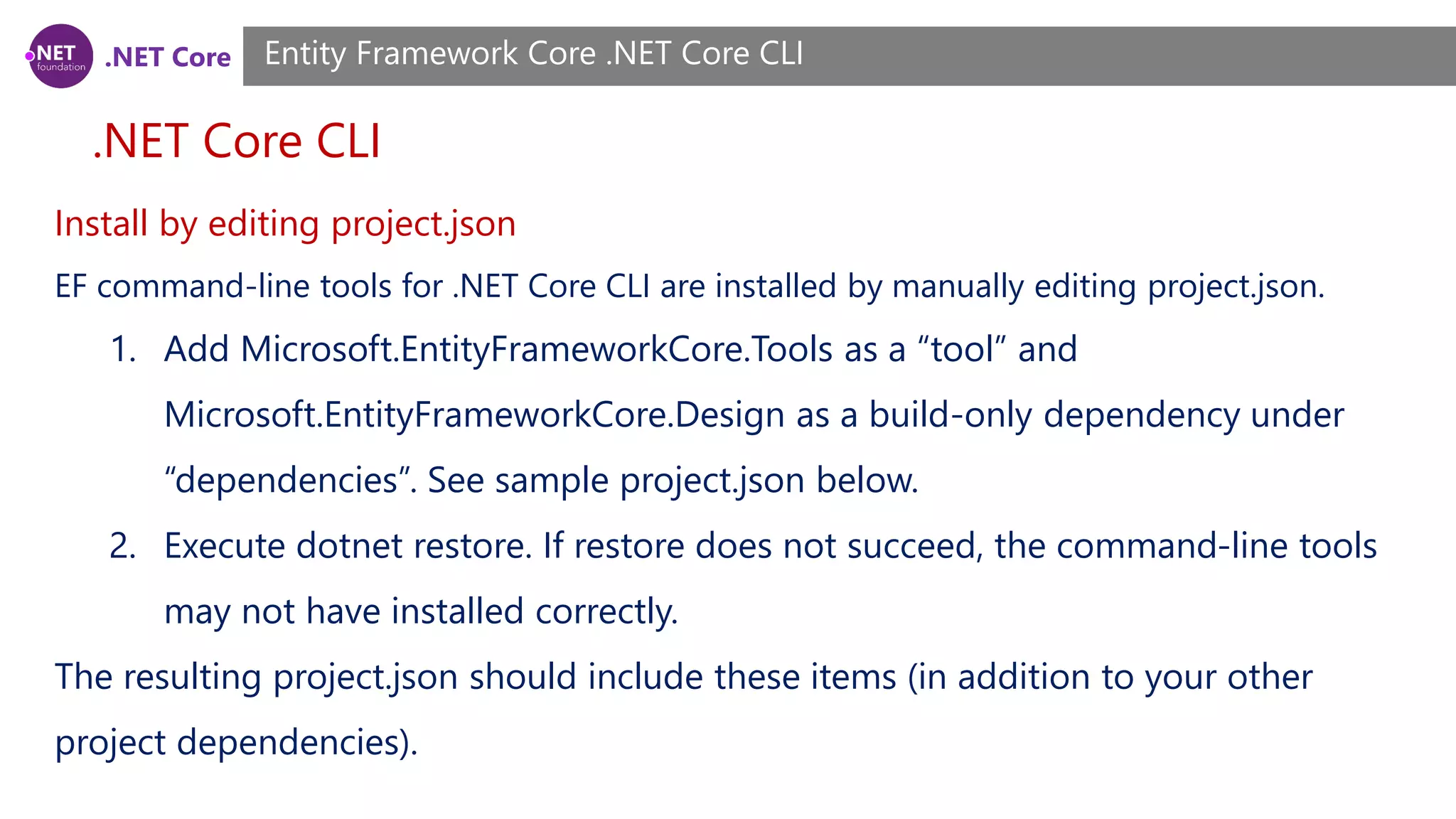 .NET Core .NET Core CLI Entity Framework Core .NET Core CLI Install by editing project.json EF command-line tools for .NET Core CLI are installed by manually editing project.json. 1. Add Microsoft.EntityFrameworkCore.Tools as a “tool” and Microsoft.EntityFrameworkCore.Design as a build-only dependency under “dependencies”. See sample project.json below. 2. Execute dotnet restore. If restore does not succeed, the command-line tools may not have installed correctly. The resulting project.json should include these items (in addition to your other project dependencies). 